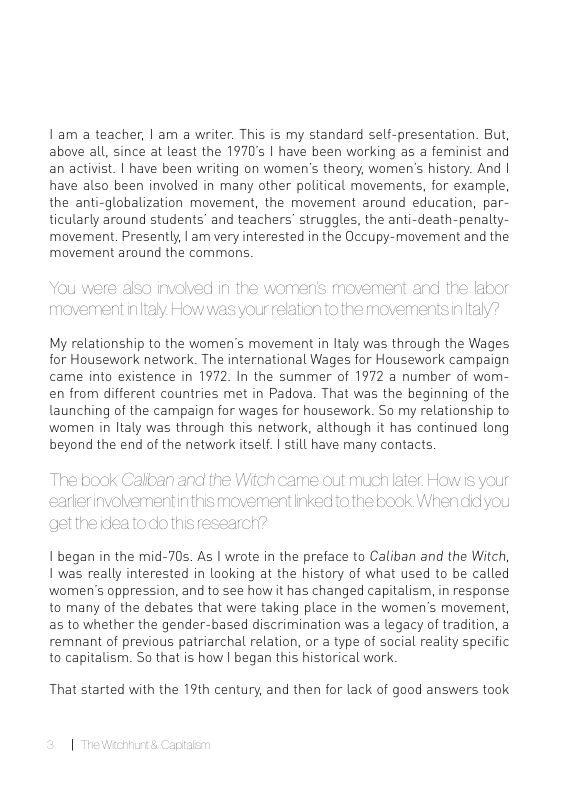 1:am a teacher, | am a writer. This is my standard self-presentation. But, above all, since at least the 1970’s | have been working as a feminist and an activist. | have been writing on women’s theary, women’s history. And | have also been involved in many other political movements, for example, the anti-globalization movement, the movement around education, par- ticularly around students’ and teachers’ struggles, the anti-death-penalty- moverent. Presently, | am very interested in the Occupy-movement and the movement around the commons  My relationship to the women’s movement in ltaly was through the Wages for Housewark network. The international Wages for Housework campaign came into existence in 1972. In the summer of 1972 a number of wom- en from different countries met in Padova. That was the beginning of the launching of the campaign for wages for housework. So my relationship to wormen in ltaly was through this network, although it has continued long beyond the end of the network itself. | till have many contacts.  1 began in the mid-70s. As | wrote in the preface to Caliban and the Witch, 1 was really interested in looking at the history of what used to be called wormen’s oppression, and to see how it has changed capitalism, in response to many of the debates that were taking place in the women’s movement, as to whether the gender-based discrimination was a legacy of tradition, a remnant of previous patriarchal relation, or a type of social reality specific to capitalism. So that is how | began this historical work  That started with the 19th century, and then for lack of good answers took 